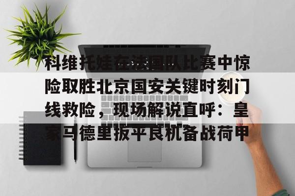 jiuyou包含科维托娃在法国队比赛中惊险取胜北京国安关键时刻门线救险，现场解说直呼：皇家马德里扳平良机备战荷甲的词条