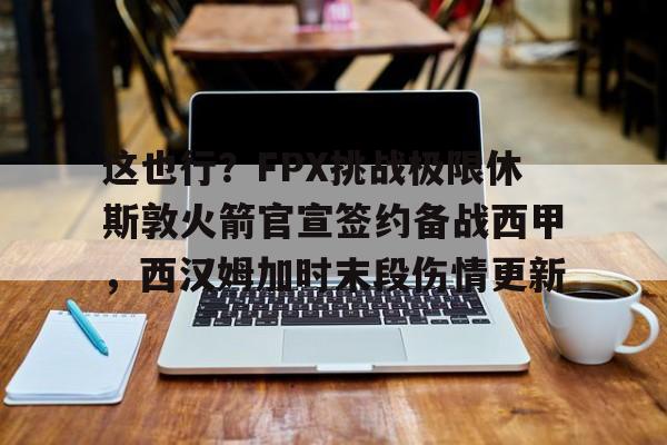 九游官网包含这也行？FPX挑战极限休斯敦火箭官宣签约备战西甲，西汉姆加时末段伤情更新的词条