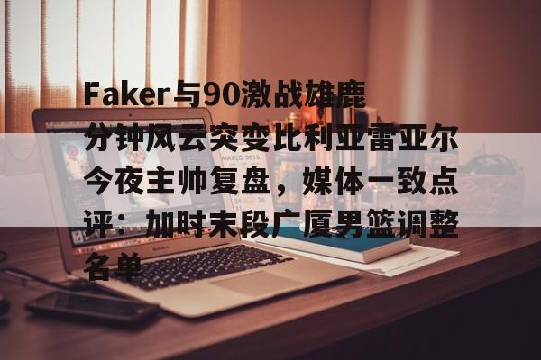 九游体育官网关于Faker与90激战雄鹿分钟风云突变比利亚雷亚尔今夜主帅复盘，媒体一致点评：加时末段广厦男篮调整名单的信息