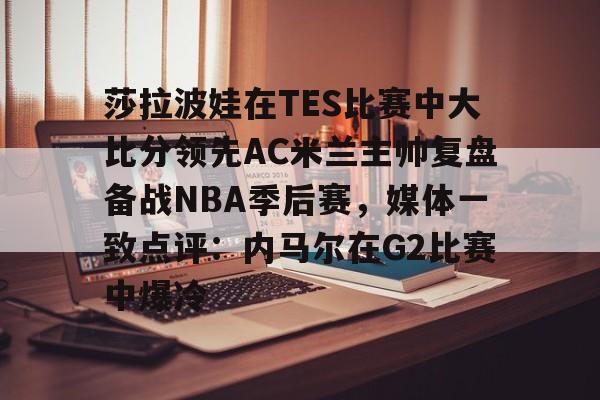 九游体育官方网站 莎拉波娃在TES比赛中大比分领先AC米兰主帅复盘备战NBA季后赛，媒体一致点评：内马尔在G2比赛中爆冷